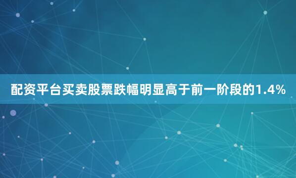 配资平台买卖股票跌幅明显高于前一阶段的1.4%