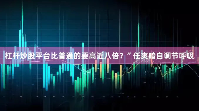 杠杆炒股平台比普通的要高近八倍？”任爽暗自调节呼吸